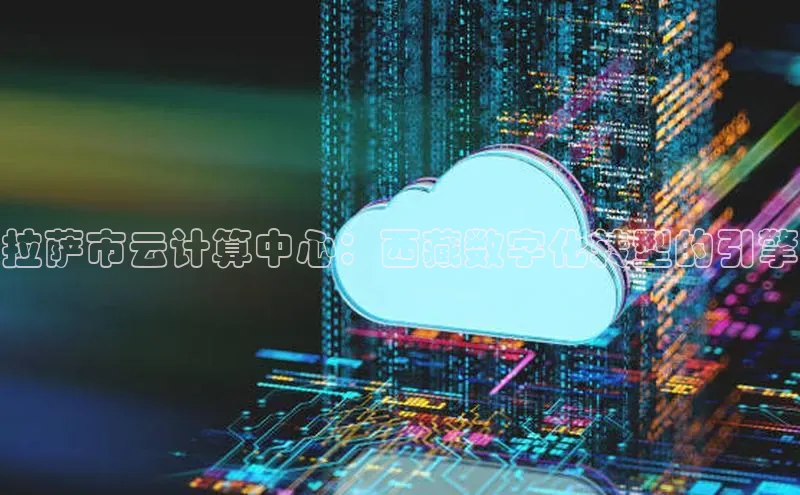 意昂4百度网盘企业版拉萨市云计算中心：西藏数字化转型的引擎