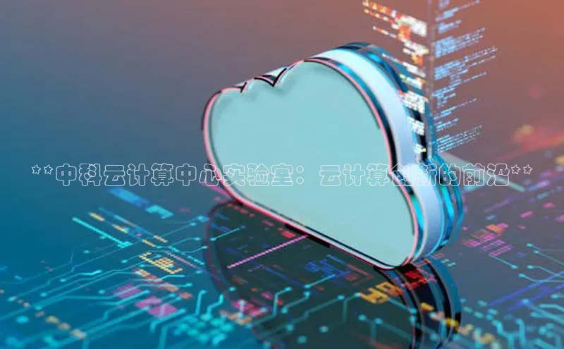 意昂体育4招商百度搜索资源平台**中科云计算中心实验室：云计算创新的前沿**