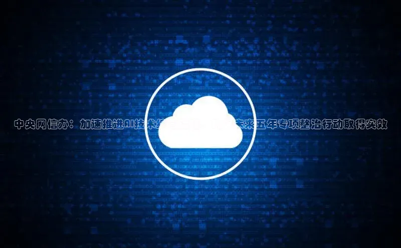 中央网信办：加速推进AI技术综合治理，确保未来五年专项整治行动取得实效